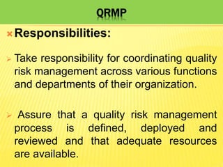 QRMP
Responsibilities:
 Take responsibility for coordinating quality
risk management across various functions
and departments of their organization.
 Assure that a quality risk management
process is defined, deployed and
reviewed and that adequate resources
are available.
 
