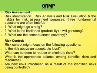 QRMP
 Risk Assessment :
 Risk identification , Risk Analysis and Risk Evaluation & the
risk(s) for risk assessment purposes, three fundamental
questions are often helpful:
 1. What might go wrong?
 2. What is the likelihood (probability) it will go wrong?
 3. What are the consequences (severity)?
Risk Control:
Risk control might focus on the following questions:
 Is the risk above an acceptable level?
 What can be done to reduce or eliminate risks?
 What is the appropriate balance among benefits, risks and
resources?
 Are new risks introduced as a result of the identified risks
being controlled?
 