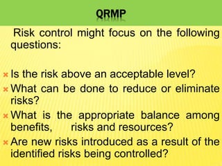 QRMP
Risk control might focus on the following
questions:
 Is the risk above an acceptable level?
 What can be done to reduce or eliminate
risks?
 What is the appropriate balance among
benefits, risks and resources?
 Are new risks introduced as a result of the
identified risks being controlled?
 