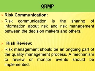 QRMP
 Risk Communication:
 Risk communication is the sharing of
information about risk and risk management
between the decision makers and others.
 Risk Review:
 Risk management should be an ongoing part of
the quality management process. A mechanism
to review or monitor events should be
implemented.
 