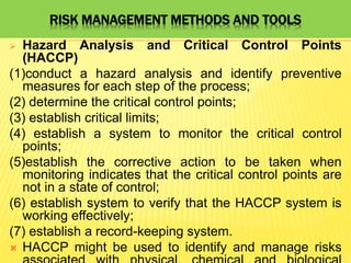 RISK MANAGEMENT METHODS AND TOOLS
 Hazard Analysis and Critical Control Points
(HACCP)
(1)conduct a hazard analysis and identify preventive
measures for each step of the process;
(2) determine the critical control points;
(3) establish critical limits;
(4) establish a system to monitor the critical control
points;
(5)establish the corrective action to be taken when
monitoring indicates that the critical control points are
not in a state of control;
(6) establish system to verify that the HACCP system is
working effectively;
(7) establish a record-keeping system.
 HACCP might be used to identify and manage risks
 