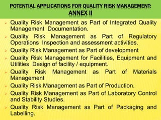 POTENTIAL APPLICATIONS FOR QUALITY RISK MANAGEMENT:
ANNEX II
 Quality Risk Management as Part of Integrated Quality
Management Documentation.
 Quality Risk Management as Part of Regulatory
Operations Inspection and assessment activities.
 Quality Risk Management as Part of development
 Quality Risk Management for Facilities, Equipment and
Utilities Design of facility / equipment.
 Quality Risk Management as Part of Materials
Management
 Quality Risk Management as Part of Production.
 Quality Risk Management as Part of Laboratory Control
and Stability Studies.
 Quality Risk Management as Part of Packaging and
Labelling.
 