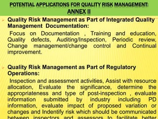 POTENTIAL APPLICATIONS FOR QUALITY RISK MANAGEMENT:
ANNEX II
 Quality Risk Management as Part of Integrated Quality
Management Documentation:
Focus on Documentation , Training and education,
Quality defects, Auditing/Inspection, Periodic review,
Change management/change control and Continual
improvement.
 Quality Risk Management as Part of Regulatory
Operations:
Inspection and assessment activities, Assist with resource
allocation, Evaluate the significance, determine the
appropriateness and type of post-inspection , evaluate
information submitted by industry including PD
information, evaluate impact of proposed variation or
changes and Indentify risk which should be communicated
 