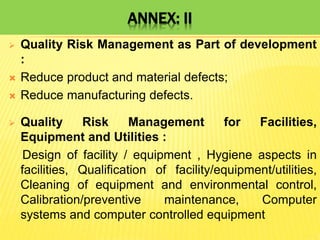 ANNEX: II
 Quality Risk Management as Part of development
:
 Reduce product and material defects;
 Reduce manufacturing defects.
 Quality Risk Management for Facilities,
Equipment and Utilities :
Design of facility / equipment , Hygiene aspects in
facilities, Qualification of facility/equipment/utilities,
Cleaning of equipment and environmental control,
Calibration/preventive maintenance, Computer
systems and computer controlled equipment
 