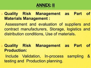 ANNEX: II
 Quality Risk Management as Part of
Materials Management :
Assessment and evaluation of suppliers and
contract manufacturers, Storage, logistics and
distribution conditions, Use of materials.
 Quality Risk Management as Part of
Production:
Include Validation, In-process sampling &
testing and Production planning.
 