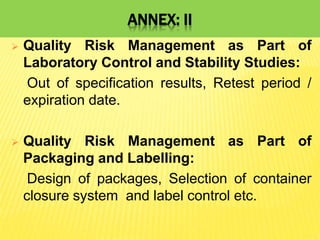 ANNEX: II
 Quality Risk Management as Part of
Laboratory Control and Stability Studies:
Out of specification results, Retest period /
expiration date.
 Quality Risk Management as Part of
Packaging and Labelling:
Design of packages, Selection of container
closure system and label control etc.
 