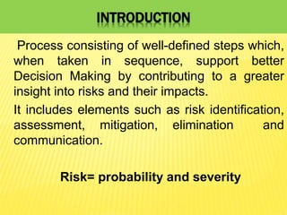 INTRODUCTION
Process consisting of well-defined steps which,
when taken in sequence, support better
Decision Making by contributing to a greater
insight into risks and their impacts.
It includes elements such as risk identification,
assessment, mitigation, elimination and
communication.
Risk= probability and severity
 
