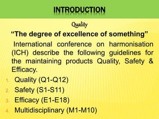 INTRODUCTION
Quality
“The degree of excellence of something”
International conference on harmonisation
(ICH) describe the following guidelines for
the maintaining products Quality, Safety &
Efficacy.
1. Quality (Q1-Q12)
2. Safety (S1-S11)
3. Efficacy (E1-E18)
4. Multidisciplinary (M1-M10)
 
