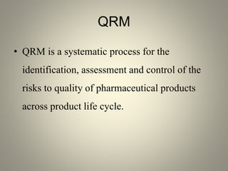 QRM
• QRM is a systematic process for the
identification, assessment and control of the
risks to quality of pharmaceutical products
across product life cycle.
 