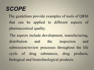 SCOPE
The guidelines provide examples of tools of QRM
that can be applied to different aspects of
pharmaceutical quality.
The aspects include development, manufacturing,
distribution and the inspection and
submission/review processes throughout the life
cycle of drug substances, drug products,
biological and biotechnological products.
 