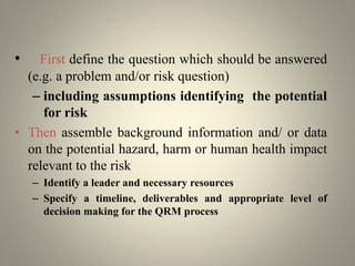 • First define the question which should be answered
(e.g. a problem and/or risk question)
– including assumptions identifying the potential
for risk
• Then assemble background information and/ or data
on the potential hazard, harm or human health impact
relevant to the risk
– Identify a leader and necessary resources
– Specify a timeline, deliverables and appropriate level of
decision making for the QRM process
 