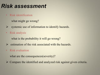 Risk assessment
• Risk identification
what might go wrong?
 systemic use of information to identify hazards.
• Risk analysis
what is the probability it will go wrong?
 estimation of the risk associated with the hazards.
• Risk evaluation
what are the consequences(severity)?
 Compare the identified and analyzed risk against given criteria.
 