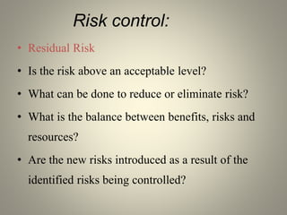 Risk control:
• Residual Risk
• Is the risk above an acceptable level?
• What can be done to reduce or eliminate risk?
• What is the balance between benefits, risks and
resources?
• Are the new risks introduced as a result of the
identified risks being controlled?
 
