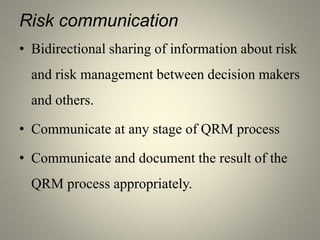 Risk communication
• Bidirectional sharing of information about risk
and risk management between decision makers
and others.
• Communicate at any stage of QRM process
• Communicate and document the result of the
QRM process appropriately.
 