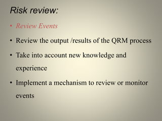 Risk review:
• Review Events
• Review the output /results of the QRM process
• Take into account new knowledge and
experience
• Implement a mechanism to review or monitor
events
 