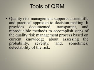 Tools of QRM
• Quality risk management supports a scientific
and practical approach to decision making. It
provides documented, transparent, and
reproducible methods to accomplish steps of
the quality risk management process based on
current knowledge about assessing the
probability, severity, and, sometimes,
detectability of the risk.
•
 