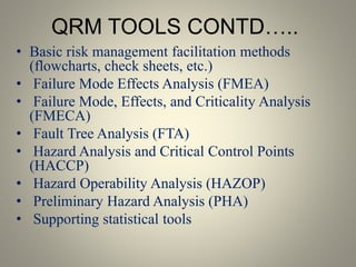 QRM TOOLS CONTD…..
• Basic risk management facilitation methods
(flowcharts, check sheets, etc.)
• Failure Mode Effects Analysis (FMEA)
• Failure Mode, Effects, and Criticality Analysis
(FMECA)
• Fault Tree Analysis (FTA)
• Hazard Analysis and Critical Control Points
(HACCP)
• Hazard Operability Analysis (HAZOP)
• Preliminary Hazard Analysis (PHA)
• Supporting statistical tools
 