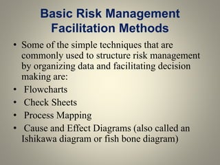 Basic Risk Management
Facilitation Methods
• Some of the simple techniques that are
commonly used to structure risk management
by organizing data and facilitating decision
making are:
• Flowcharts
• Check Sheets
• Process Mapping
• Cause and Effect Diagrams (also called an
Ishikawa diagram or fish bone diagram)
 
