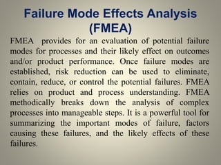 Failure Mode Effects Analysis
(FMEA)
FMEA provides for an evaluation of potential failure
modes for processes and their likely effect on outcomes
and/or product performance. Once failure modes are
established, risk reduction can be used to eliminate,
contain, reduce, or control the potential failures. FMEA
relies on product and process understanding. FMEA
methodically breaks down the analysis of complex
processes into manageable steps. It is a powerful tool for
summarizing the important modes of failure, factors
causing these failures, and the likely effects of these
failures.
 