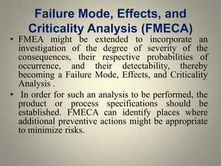 Failure Mode, Effects, and
Criticality Analysis (FMECA)
• FMEA might be extended to incorporate an
investigation of the degree of severity of the
consequences, their respective probabilities of
occurrence, and their detectability, thereby
becoming a Failure Mode, Effects, and Criticality
Analysis .
• In order for such an analysis to be performed, the
product or process specifications should be
established. FMECA can identify places where
additional preventive actions might be appropriate
to minimize risks.
 