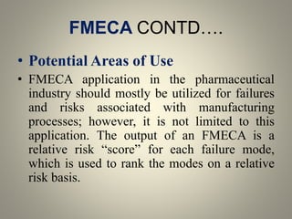 FMECA CONTD….
• Potential Areas of Use
• FMECA application in the pharmaceutical
industry should mostly be utilized for failures
and risks associated with manufacturing
processes; however, it is not limited to this
application. The output of an FMECA is a
relative risk “score” for each failure mode,
which is used to rank the modes on a relative
risk basis.
 