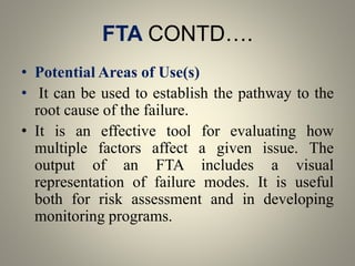 FTA CONTD….
• Potential Areas of Use(s)
• It can be used to establish the pathway to the
root cause of the failure.
• It is an effective tool for evaluating how
multiple factors affect a given issue. The
output of an FTA includes a visual
representation of failure modes. It is useful
both for risk assessment and in developing
monitoring programs.
 