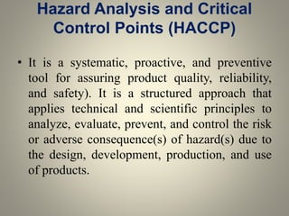 Hazard Analysis and Critical
Control Points (HACCP)
• It is a systematic, proactive, and preventive
tool for assuring product quality, reliability,
and safety). It is a structured approach that
applies technical and scientific principles to
analyze, evaluate, prevent, and control the risk
or adverse consequence(s) of hazard(s) due to
the design, development, production, and use
of products.
 
