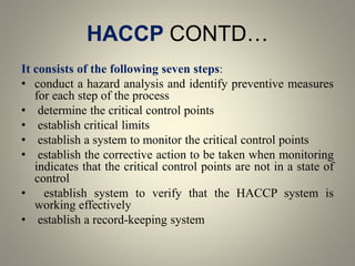 HACCP CONTD…
It consists of the following seven steps:
• conduct a hazard analysis and identify preventive measures
for each step of the process
• determine the critical control points
• establish critical limits
• establish a system to monitor the critical control points
• establish the corrective action to be taken when monitoring
indicates that the critical control points are not in a state of
control
• establish system to verify that the HACCP system is
working effectively
• establish a record-keeping system
 