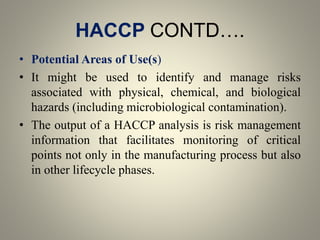 HACCP CONTD….
• Potential Areas of Use(s)
• It might be used to identify and manage risks
associated with physical, chemical, and biological
hazards (including microbiological contamination).
• The output of a HACCP analysis is risk management
information that facilitates monitoring of critical
points not only in the manufacturing process but also
in other lifecycle phases.
 