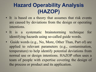 Hazard Operability Analysis
(HAZOP)
• It is based on a theory that assumes that risk events
are caused by deviations from the design or operating
intentions.
• It is a systematic brainstorming technique for
identifying hazards using so-called guide words.
• Guide words (e.g., No, More, Other Than, Part of) are
applied to relevant parameters (e.g., contamination,
temperature) to help identify potential deviations from
normal use or design intentions. HAZOP often uses a
team of people with expertise covering the design of
the process or product and its application.
 
