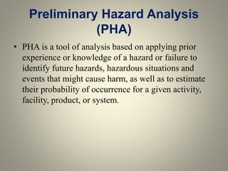 Preliminary Hazard Analysis
(PHA)
• PHA is a tool of analysis based on applying prior
experience or knowledge of a hazard or failure to
identify future hazards, hazardous situations and
events that might cause harm, as well as to estimate
their probability of occurrence for a given activity,
facility, product, or system.
 