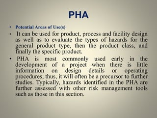 PHA
• Potential Areas of Use(s)
• It can be used for product, process and facility design
as well as to evaluate the types of hazards for the
general product type, then the product class, and
finally the specific product.
• PHA is most commonly used early in the
development of a project when there is little
information on design details or operating
procedures; thus, it will often be a precursor to further
studies. Typically, hazards identified in the PHA are
further assessed with other risk management tools
such as those in this section.
 