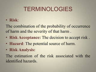TERMINOLOGIES
• Risk:
The combination of the probability of occurrence
of harm and the severity of that harm .
• Risk Acceptance: The decision to accept risk .
• Hazard: The potential source of harm.
• Risk Analysis:
The estimation of the risk associated with the
identified hazards.
 