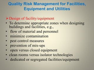 Quality Risk Management for Facilities,
Equipment and Utilities
Design of facility/equipment
• To determine appropriate zones when designing
buildings and facilities, e.g.,
• flow of material and personnel
• minimize contamination
• pest control measures
• prevention of mix-ups
• open versus closed equipment
• clean rooms versus isolator technologies
• dedicated or segregated facilities/equipment
 