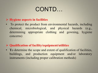 CONTD…
 Hygiene aspects in facilities
• To protect the product from environmental hazards, including
chemical, microbiological, and physical hazards (e.g.,
determining appropriate clothing and gowning, hygiene
concerns)
 Qualification of facility/equipment/utilities
• To determine the scope and extent of qualification of facilities,
buildings, and production equipment and/or laboratory
instruments (including proper calibration methods)
 