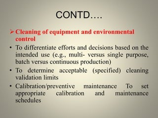 CONTD….
Cleaning of equipment and environmental
control
• To differentiate efforts and decisions based on the
intended use (e.g., multi- versus single purpose,
batch versus continuous production)
• To determine acceptable (specified) cleaning
validation limits
• Calibration/preventive maintenance To set
appropriate calibration and maintenance
schedules
 
