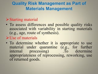 Quality Risk Management as Part of
Materials Management
Starting material
• To assess differences and possible quality risks
associated with variability in starting materials
(e.g., age, route of synthesis).
Use of materials
• To determine whether it is appropriate to use
material under quarantine (e.g., for further
internal processing) .To determine
appropriateness of reprocessing, reworking, use
of returned goods.
 