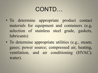 CONTD…
• To determine appropriate product contact
materials for equipment and containers (e.g,
selection of stainless steel grade, gaskets,
lubricants)
• To determine appropriate utilities (e.g., steam;
gases; power source; compressed air, heating,
ventilation, and air conditioning (HVAC);
water).
 