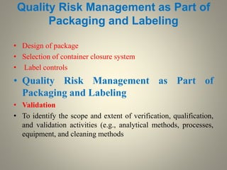 Quality Risk Management as Part of
Packaging and Labeling
• Design of package
• Selection of container closure system
• Label controls
• Quality Risk Management as Part of
Packaging and Labeling
• Validation
• To identify the scope and extent of verification, qualification,
and validation activities (e.g., analytical methods, processes,
equipment, and cleaning methods
 