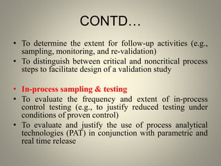 CONTD…
• To determine the extent for follow-up activities (e.g.,
sampling, monitoring, and re-validation)
• To distinguish between critical and noncritical process
steps to facilitate design of a validation study
• In-process sampling & testing
• To evaluate the frequency and extent of in-process
control testing (e.g., to justify reduced testing under
conditions of proven control)
• To evaluate and justify the use of process analytical
technologies (PAT) in conjunction with parametric and
real time release
 