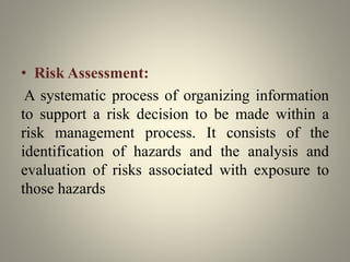 • Risk Assessment:
A systematic process of organizing information
to support a risk decision to be made within a
risk management process. It consists of the
identification of hazards and the analysis and
evaluation of risks associated with exposure to
those hazards
 