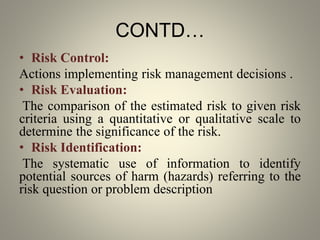 CONTD…
• Risk Control:
Actions implementing risk management decisions .
• Risk Evaluation:
The comparison of the estimated risk to given risk
criteria using a quantitative or qualitative scale to
determine the significance of the risk.
• Risk Identification:
The systematic use of information to identify
potential sources of harm (hazards) referring to the
risk question or problem description
 