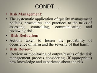 CONDT…
• Risk Management:
• The systematic application of quality management
policies, procedures, and practices to the tasks of
assessing, controlling, communicating and
reviewing risk.
• Risk Reduction:
• Actions taken to lessen the probability of
occurrence of harm and the severity of that harm.
• Risk Review:
• Review or monitoring of output/results of the risk
management process considering (if appropriate)
new knowledge and experience about the risk.
 