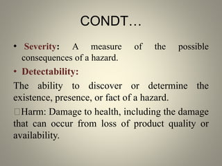 CONDT…
• Severity: A measure of the possible
consequences of a hazard.
• Detectability:
The ability to discover or determine the
existence, presence, or fact of a hazard.
Harm: Damage to health, including the damage
that can occur from loss of product quality or
availability.
 