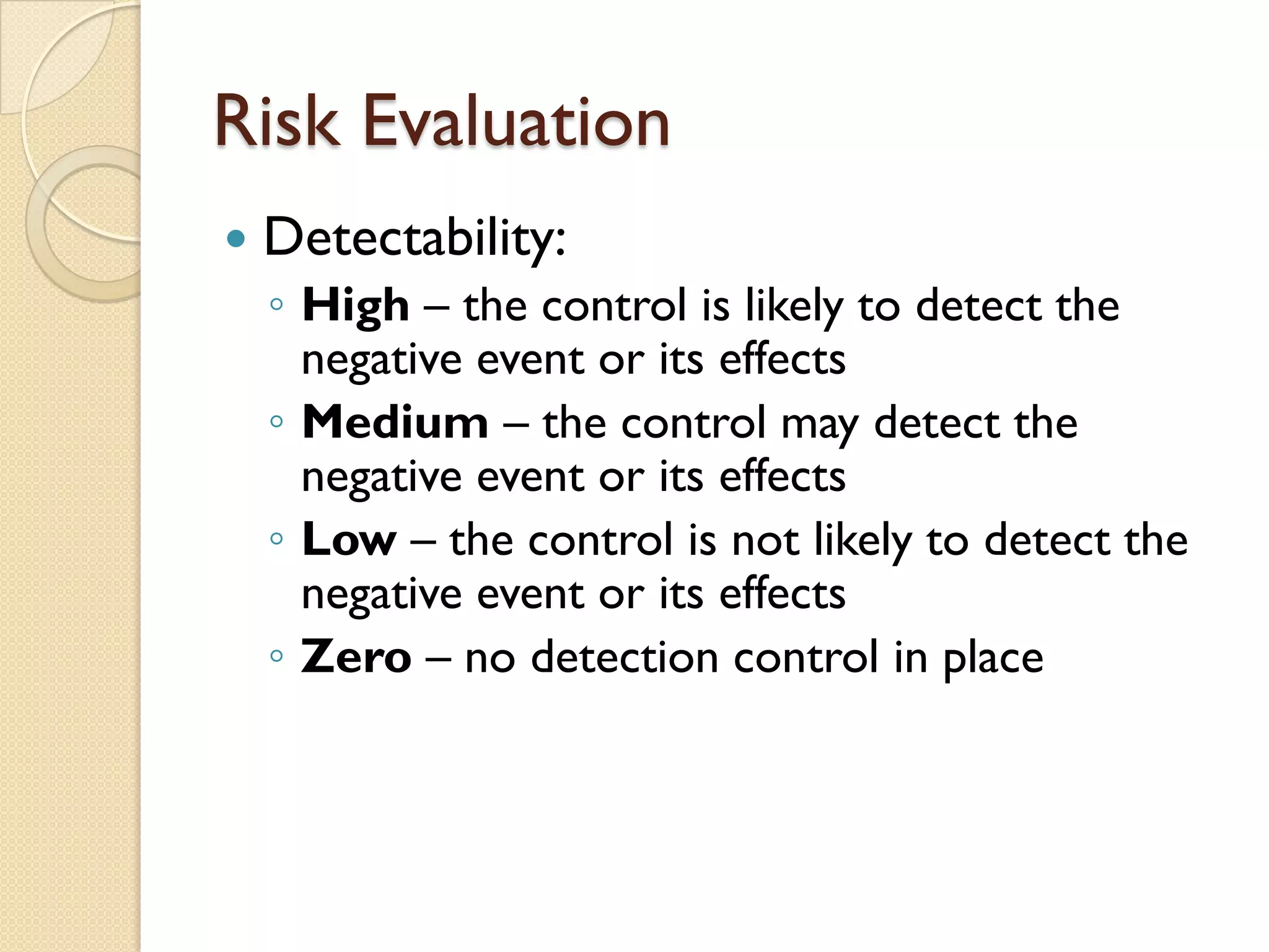 Risk Evaluation
 Detectability:
◦ High – the control is likely to detect the
negative event or its effects
◦ Medium – the control may detect the
negative event or its effects
◦ Low – the control is not likely to detect the
negative event or its effects
◦ Zero – no detection control in place
 