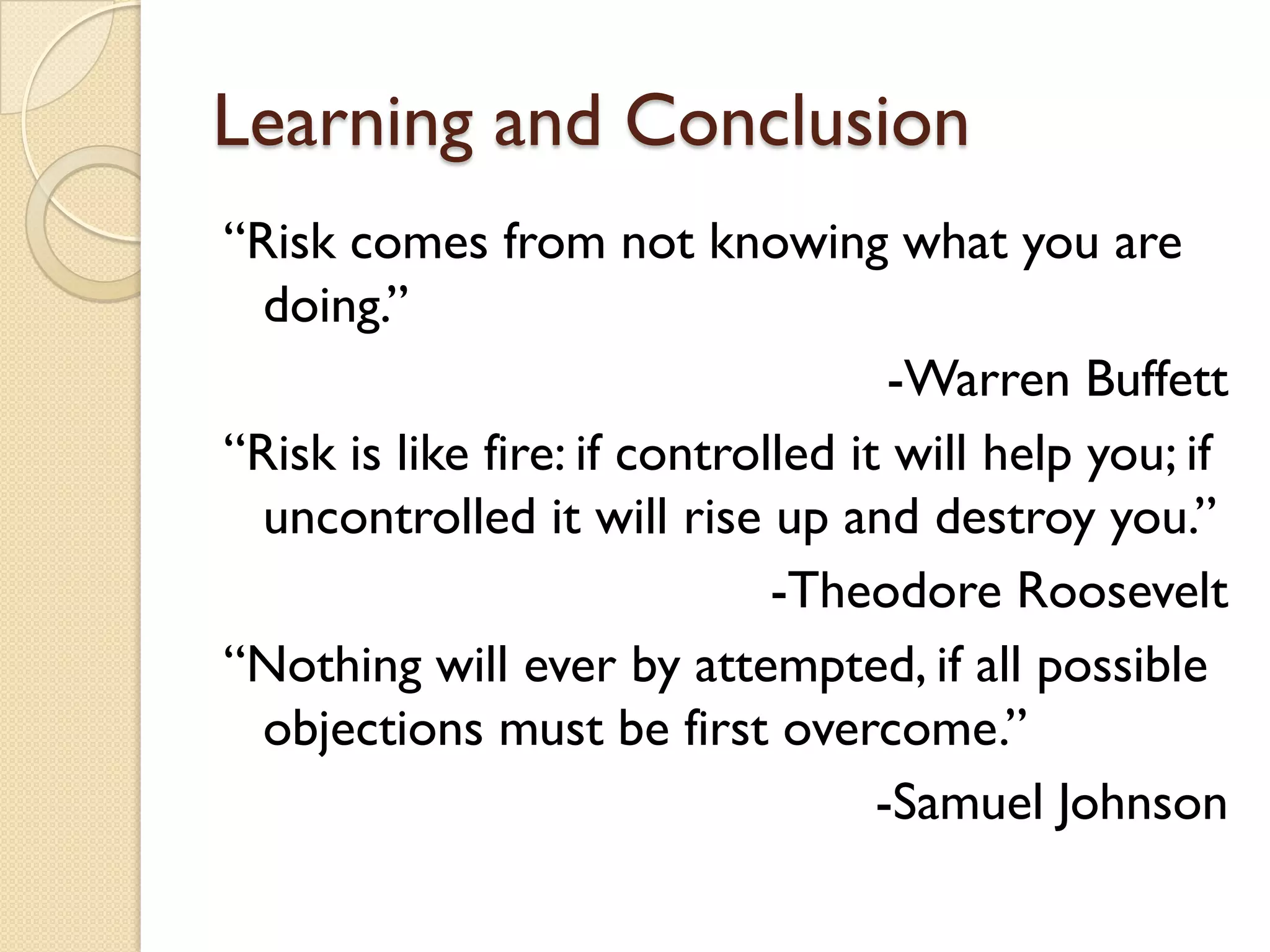 Learning and Conclusion
“Risk comes from not knowing what you are
doing.”
-Warren Buffett
“Risk is like fire: if controlled it will help you; if
uncontrolled it will rise up and destroy you.”
-Theodore Roosevelt
“Nothing will ever by attempted, if all possible
objections must be first overcome.”
-Samuel Johnson
 