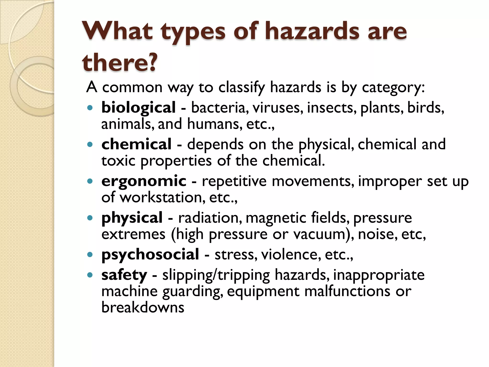 What types of hazards are
there?
A common way to classify hazards is by category:
 biological - bacteria, viruses, insects, plants, birds,
animals, and humans, etc.,
 chemical - depends on the physical, chemical and
toxic properties of the chemical.
 ergonomic - repetitive movements, improper set up
of workstation, etc.,
 physical - radiation, magnetic fields, pressure
extremes (high pressure or vacuum), noise, etc,
 psychosocial - stress, violence, etc.,
 safety - slipping/tripping hazards, inappropriate
machine guarding, equipment malfunctions or
breakdowns
 