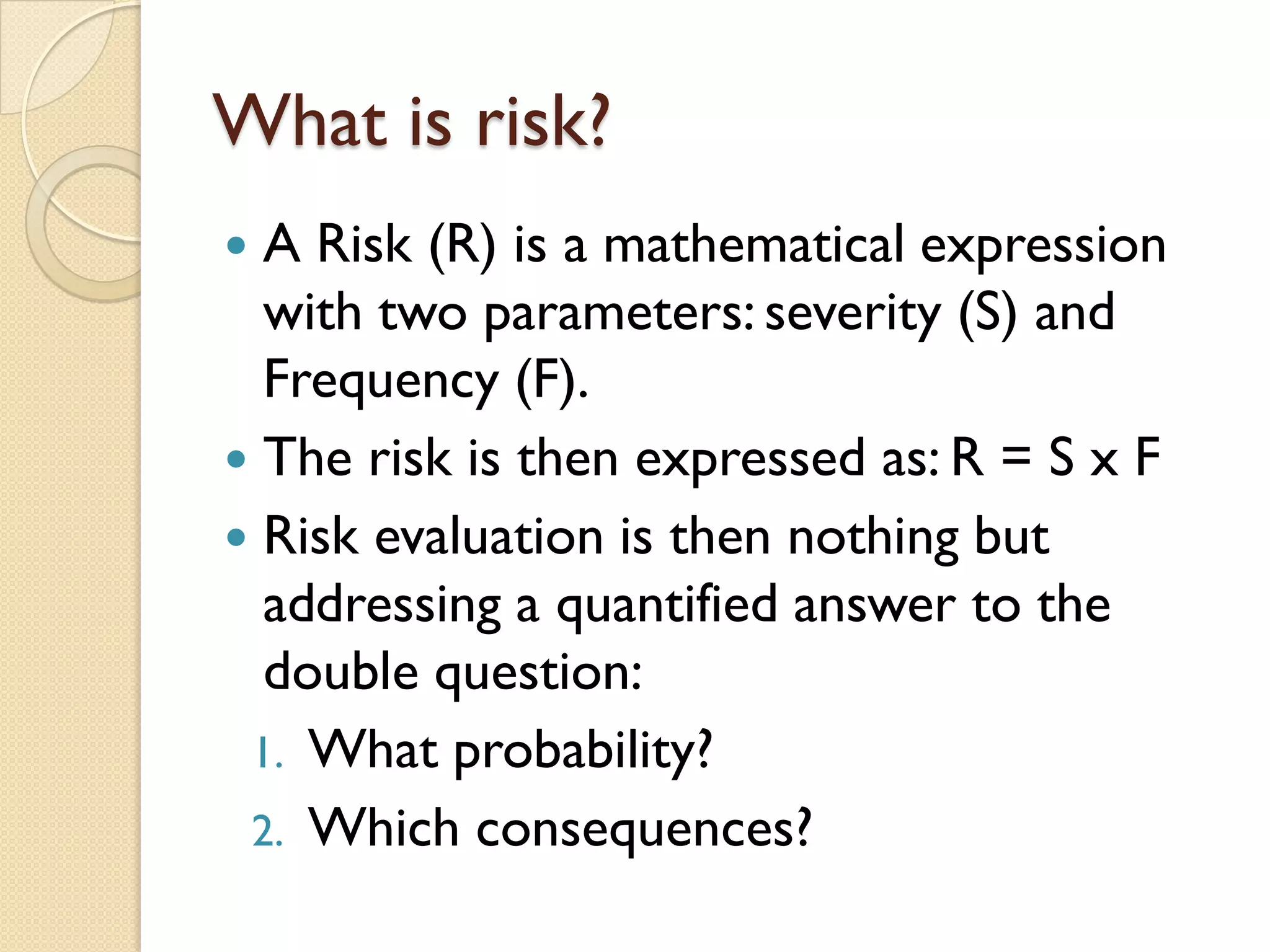 What is risk?
 A Risk (R) is a mathematical expression
with two parameters: severity (S) and
Frequency (F).
 The risk is then expressed as: R = S x F
 Risk evaluation is then nothing but
addressing a quantified answer to the
double question:
1. What probability?
2. Which consequences?
 