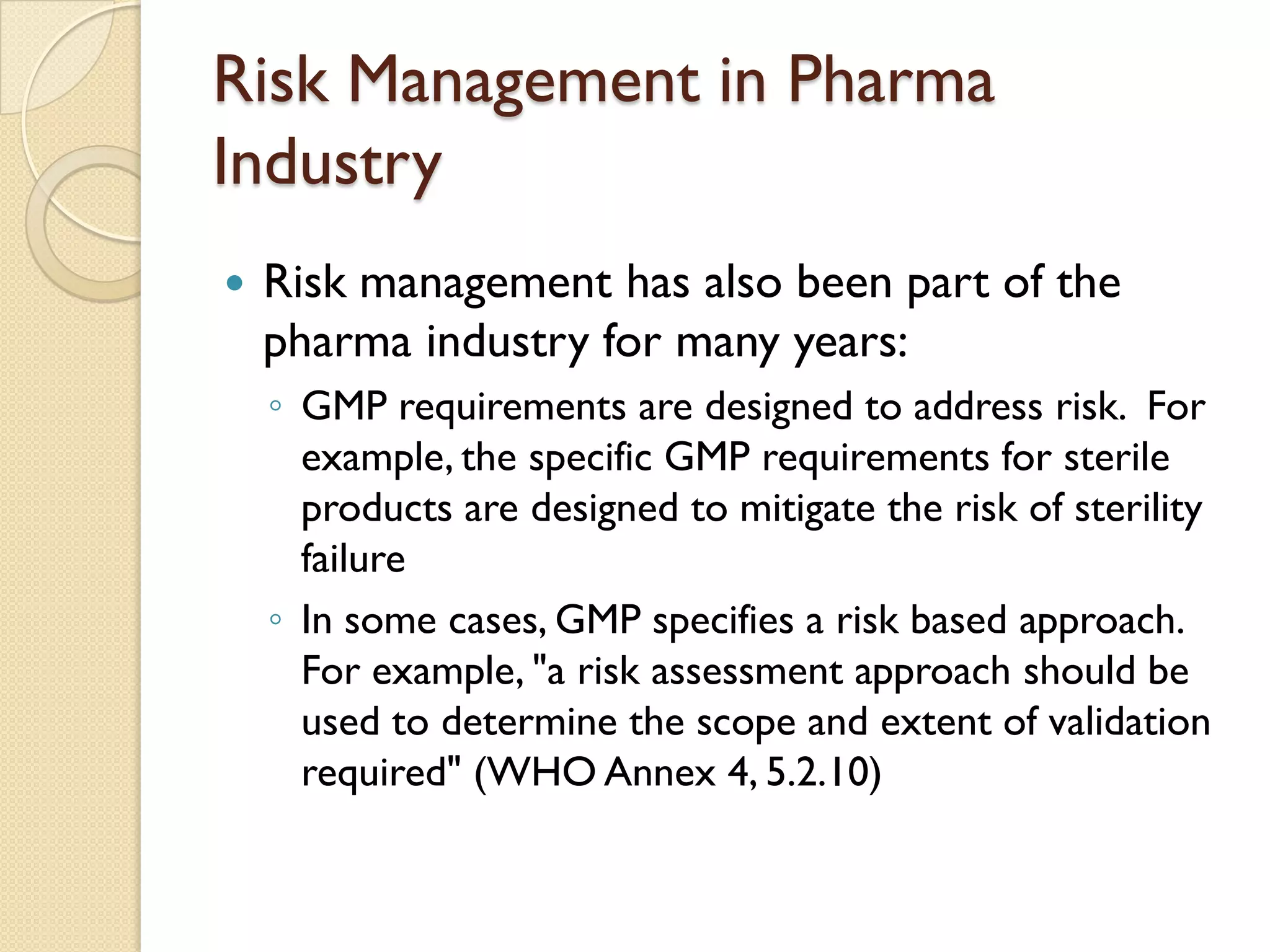 Risk Management in Pharma
Industry
 Risk management has also been part of the
pharma industry for many years:
◦ GMP requirements are designed to address risk. For
example, the specific GMP requirements for sterile
products are designed to mitigate the risk of sterility
failure
◦ In some cases, GMP specifies a risk based approach.
For example, "a risk assessment approach should be
used to determine the scope and extent of validation
required" (WHO Annex 4, 5.2.10)
 