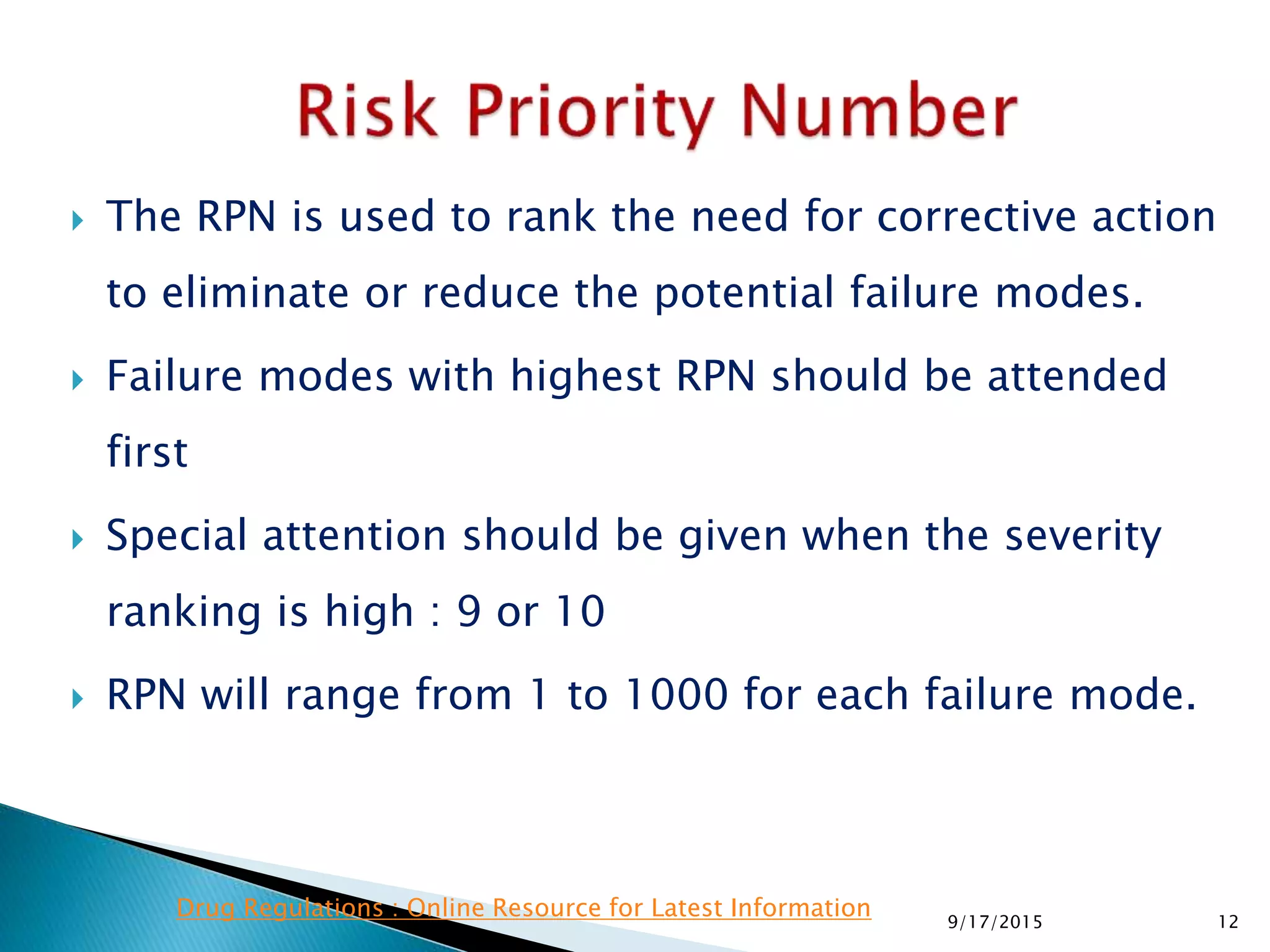  The RPN is used to rank the need for corrective action
to eliminate or reduce the potential failure modes.
 Failure modes with highest RPN should be attended
first
 Special attention should be given when the severity
ranking is high : 9 or 10
 RPN will range from 1 to 1000 for each failure mode.
129/17/2015
Drug Regulations : Online Resource for Latest Information
 